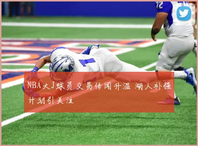 NBA大J球员交易传闻升温 湖人补强计划引关注