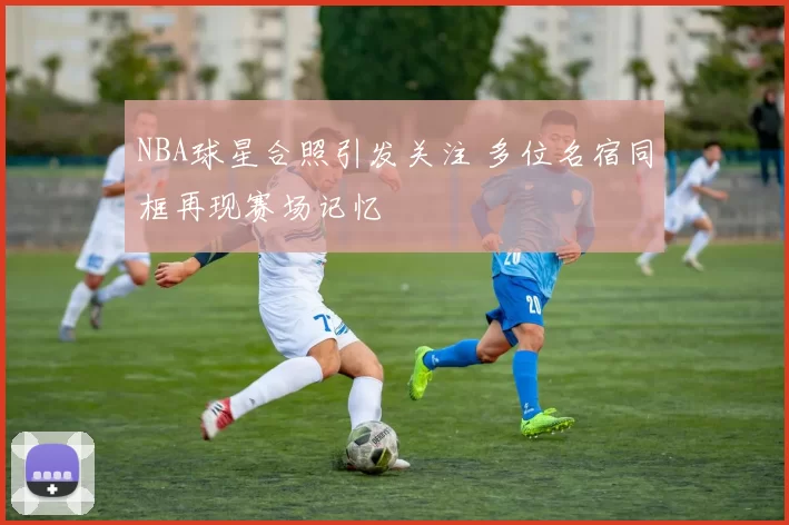 NBA球星合照引发关注 多位名宿同框再现赛场记忆
