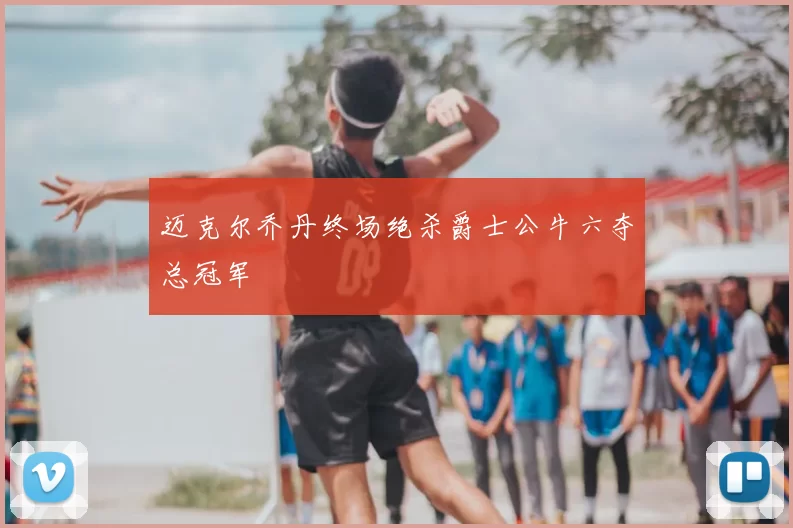 迈克尔乔丹终场绝杀爵士公牛六夺总冠军