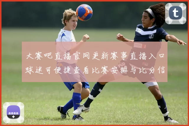 大赛吧直播官网更新赛事直播入口球迷可便捷查看比赛安排与比分信息