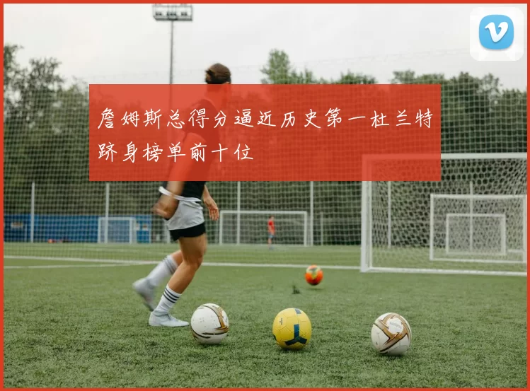 詹姆斯总得分逼近历史第一杜兰特跻身榜单前十位