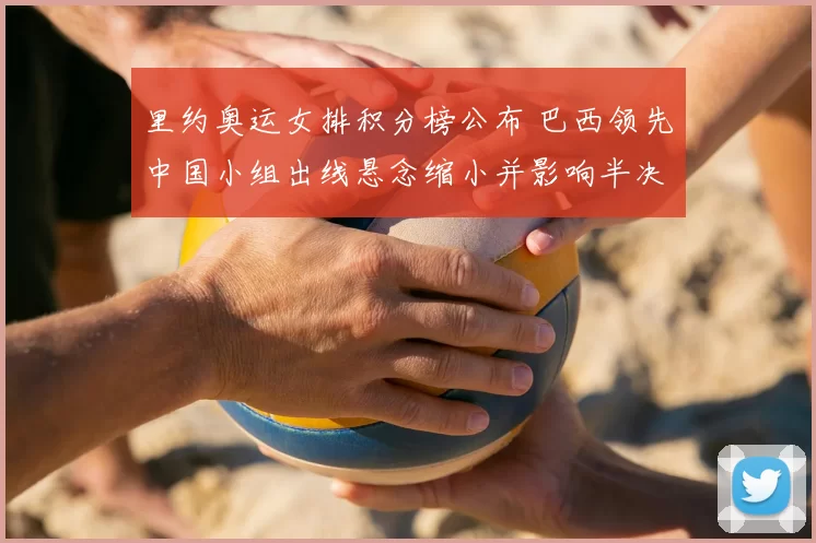 里约奥运女排积分榜公布 巴西领先中国小组出线悬念缩小并影响半决赛对阵