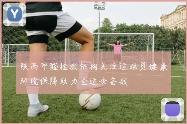 陕西甲醛检测机构关注运动员健康环境保障助力全运会备战