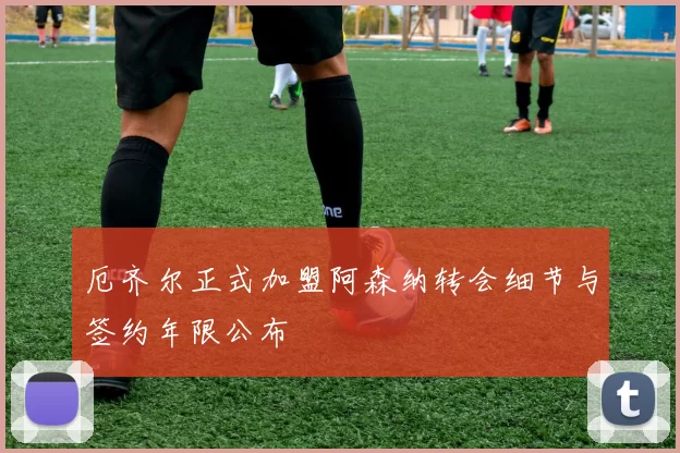 厄齐尔正式加盟阿森纳转会细节与签约年限公布