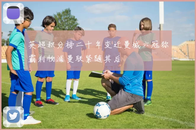 英超积分榜二十年变迁曼城六冠称霸利物浦曼联紧随其后