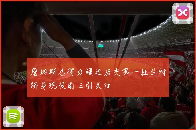 詹姆斯总得分逼近历史第一杜兰特跻身现役前三引关注