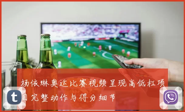 杨依琳奥运比赛视频呈现高低杠项目完整动作与得分细节