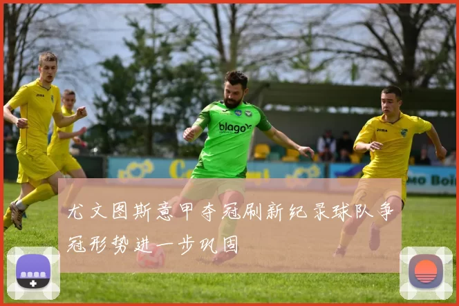 尤文图斯意甲夺冠刷新纪录球队争冠形势进一步巩固