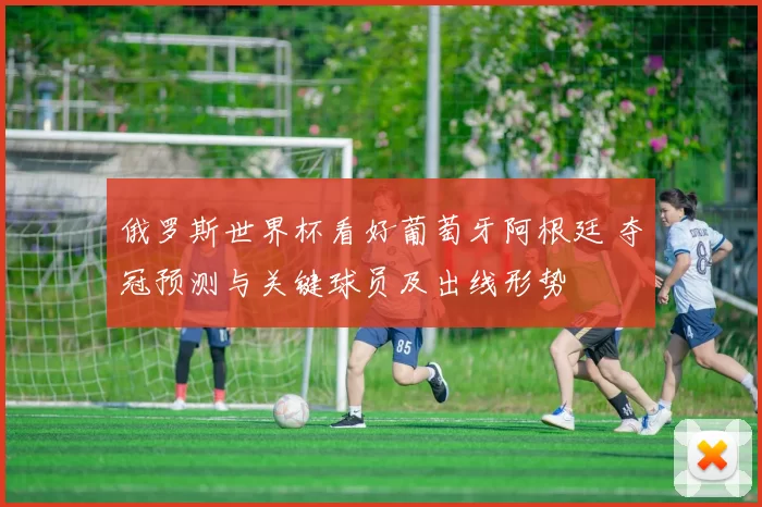 俄罗斯世界杯看好葡萄牙阿根廷 夺冠预测与关键球员及出线形势