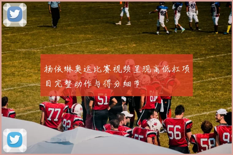 杨依琳奥运比赛视频呈现高低杠项目完整动作与得分细节