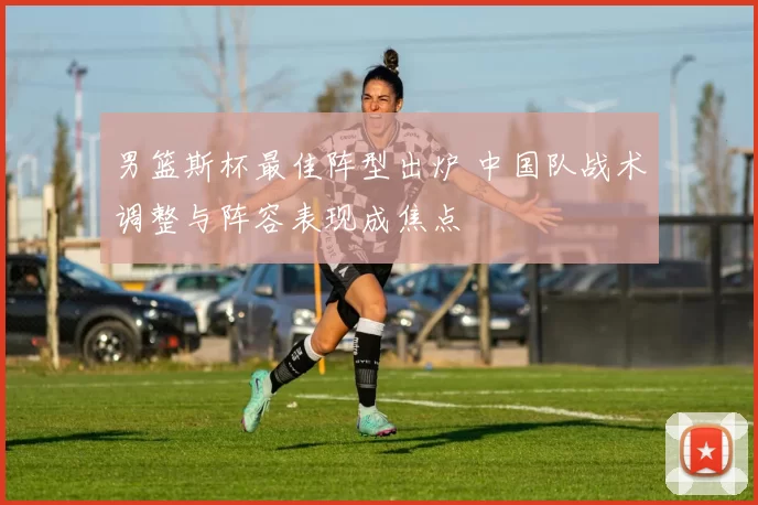 男篮斯杯最佳阵型出炉 中国队战术调整与阵容表现成焦点