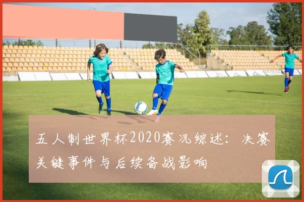 五人制世界杯2020赛况综述：决赛关键事件与后续备战影响