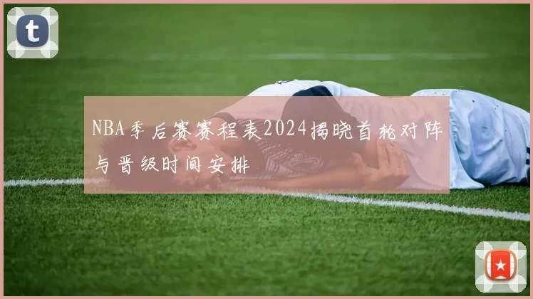 NBA季后赛赛程表2024揭晓首轮对阵与晋级时间安排