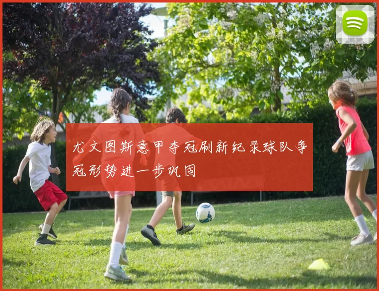 尤文图斯意甲夺冠刷新纪录球队争冠形势进一步巩固