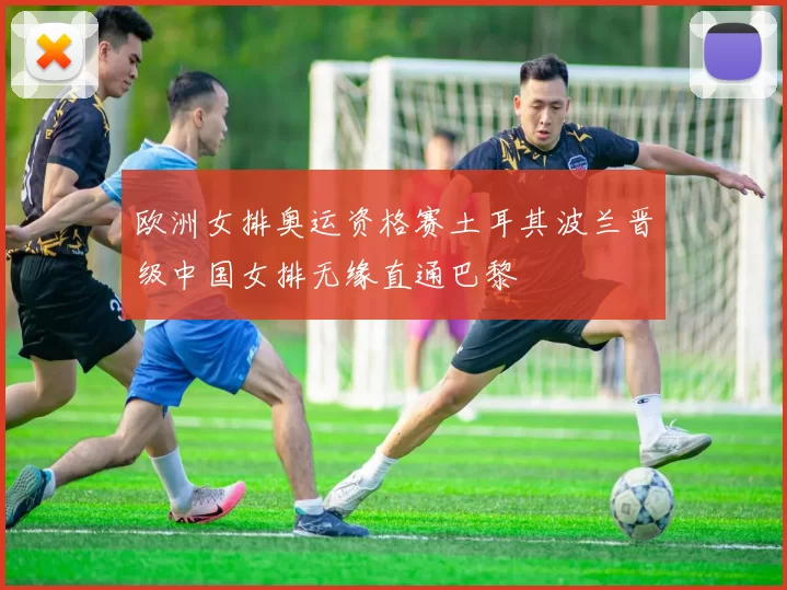 欧洲女排奥运资格赛土耳其波兰晋级中国女排无缘直通巴黎