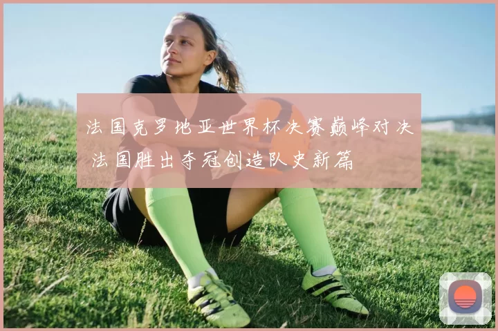 法国克罗地亚世界杯决赛巅峰对决 法国胜出夺冠创造队史新篇