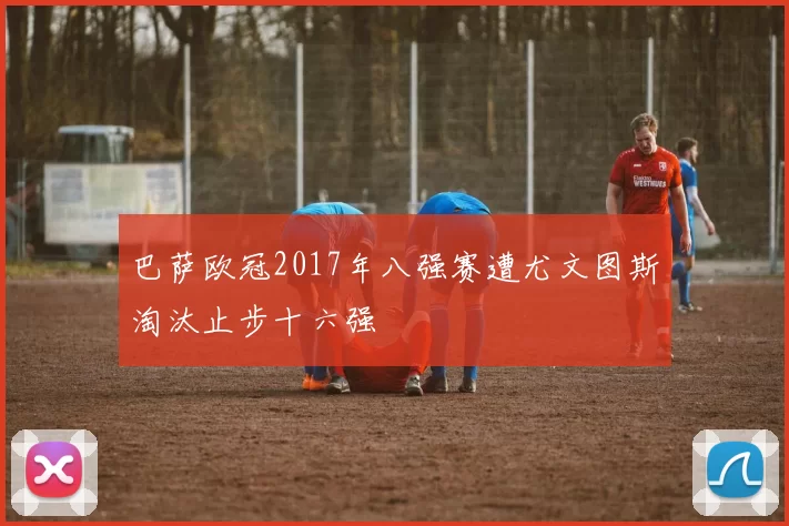 巴萨欧冠2017年八强赛遭尤文图斯淘汰止步十六强