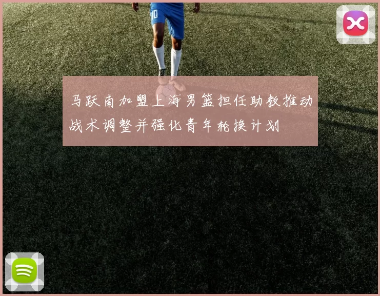 马跃南加盟上海男篮担任助教推动战术调整并强化青年轮换计划