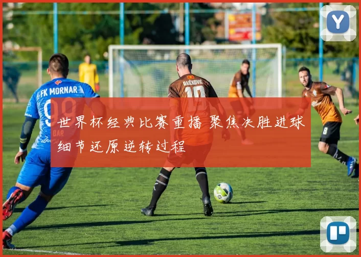 世界杯经典比赛重播 聚焦决胜进球细节还原逆转过程