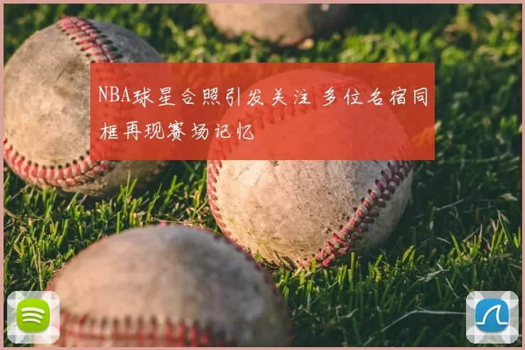 NBA球星合照引发关注 多位名宿同框再现赛场记忆