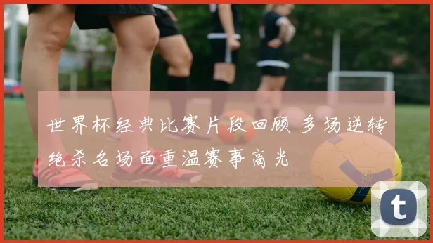 世界杯经典比赛片段回顾 多场逆转绝杀名场面重温赛事高光