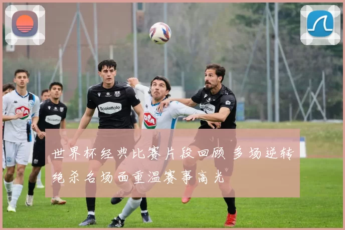 世界杯经典比赛片段回顾 多场逆转绝杀名场面重温赛事高光