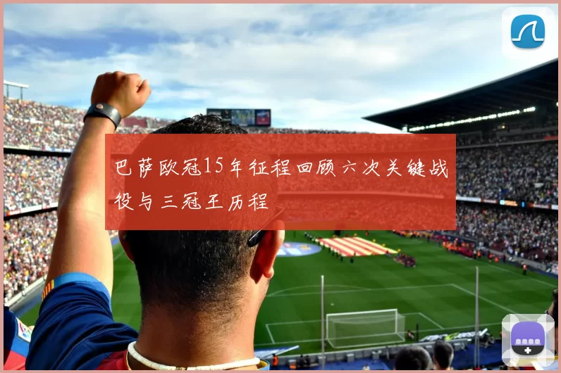 巴萨欧冠15年征程回顾六次关键战役与三冠王历程