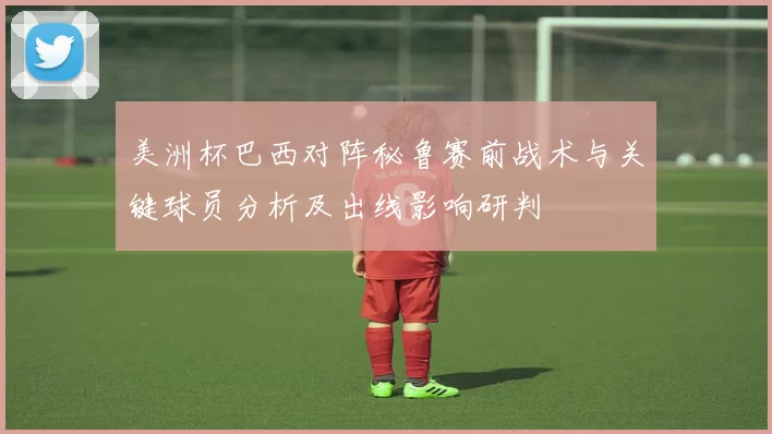 美洲杯巴西对阵秘鲁赛前战术与关键球员分析及出线影响研判