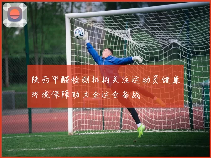陕西甲醛检测机构关注运动员健康环境保障助力全运会备战
