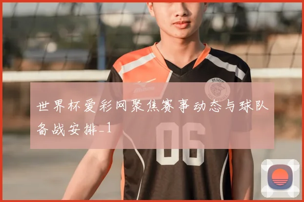世界杯爱彩网聚焦赛事动态与球队备战安排_1