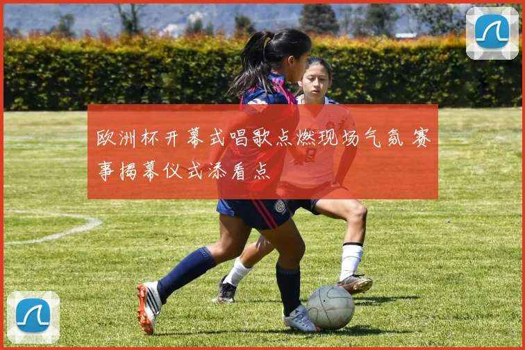 欧洲杯开幕式唱歌点燃现场气氛 赛事揭幕仪式添看点