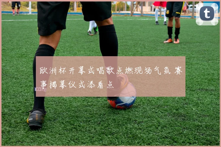 欧洲杯开幕式唱歌点燃现场气氛 赛事揭幕仪式添看点