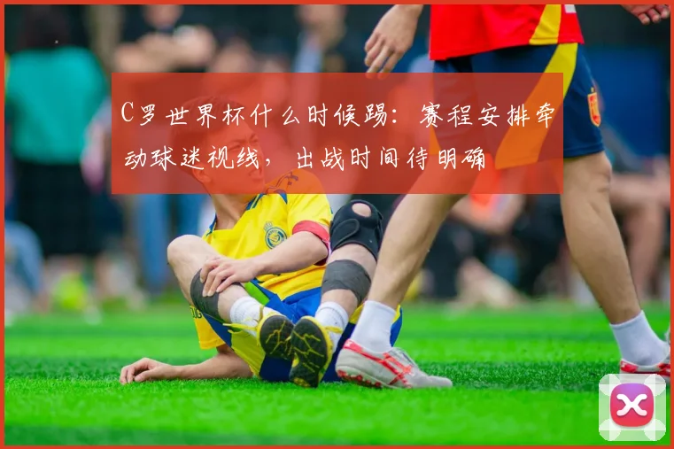 C罗世界杯什么时候踢:赛程安排牵动球迷视线,出战时间待明确