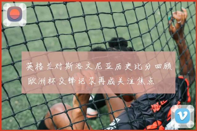 英格兰对斯洛文尼亚历史比分回顾 欧洲杯交锋记录再成关注焦点