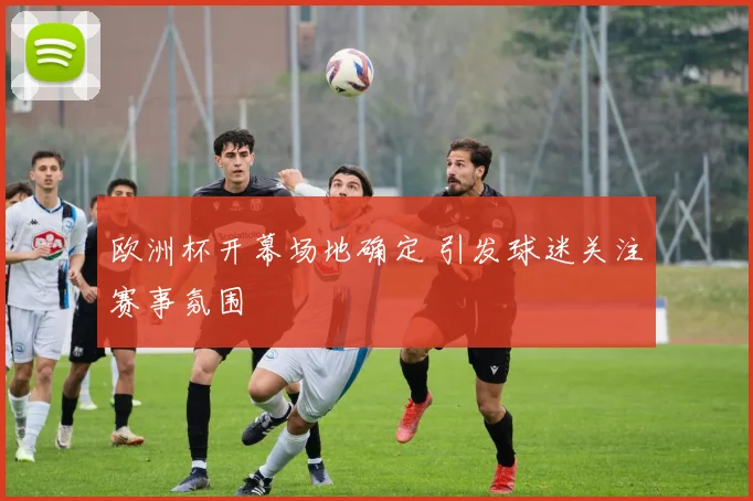 欧洲杯开幕场地确定 引发球迷关注赛事氛围