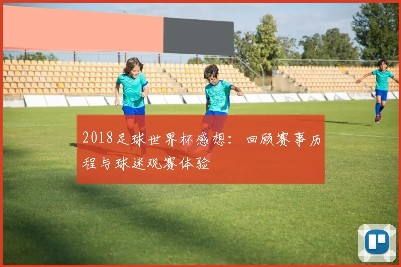 2018足球世界杯感想：回顾赛事历程与球迷观赛体验