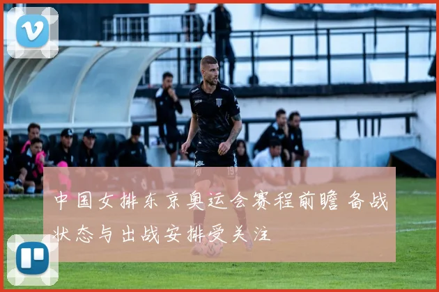 中国女排东京奥运会赛程前瞻 备战状态与出战安排受关注