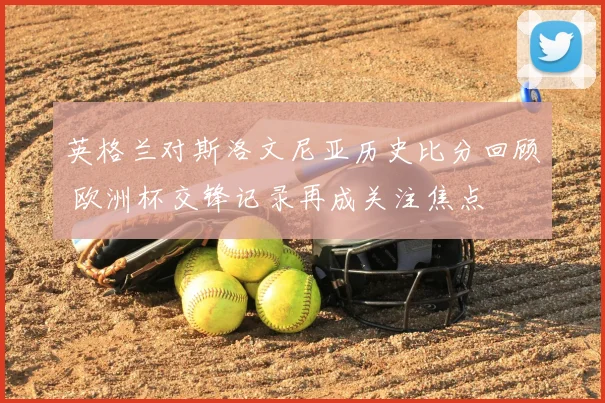 英格兰对斯洛文尼亚历史比分回顾 欧洲杯交锋记录再成关注焦点
