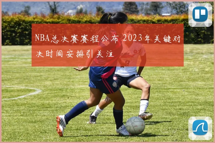 NBA总决赛赛程公布 2023年关键对决时间安排引关注